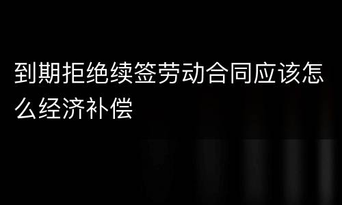 到期拒绝续签劳动合同应该怎么经济补偿