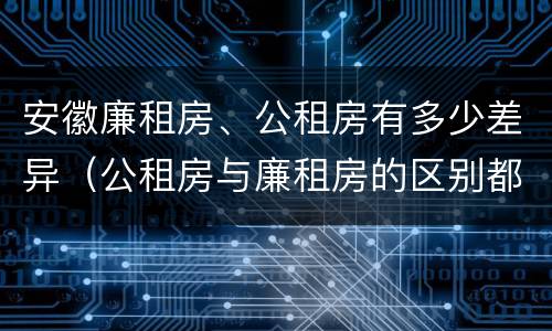 安徽廉租房、公租房有多少差异（公租房与廉租房的区别都在此,别再搞错了!）