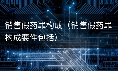 销售假药罪构成（销售假药罪构成要件包括）