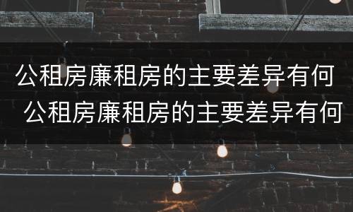 公租房廉租房的主要差异有何 公租房廉租房的主要差异有何特点