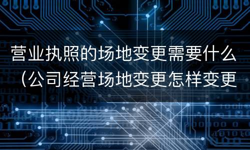 营业执照的场地变更需要什么（公司经营场地变更怎样变更营业执照）