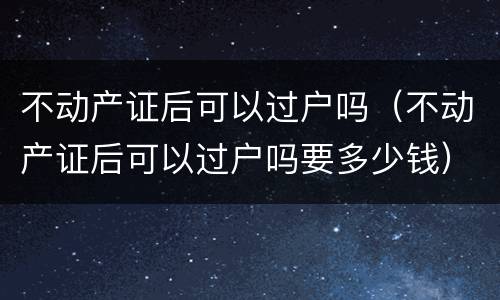 不动产证后可以过户吗（不动产证后可以过户吗要多少钱）