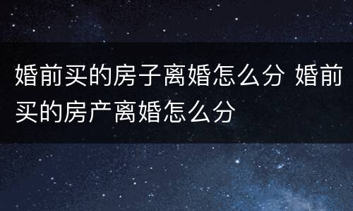婚前买的房子离婚怎么分 婚前买的房产离婚怎么分