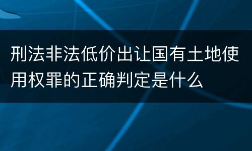 刑法非法低价出让国有土地使用权罪的正确判定是什么