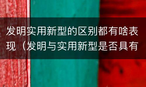 发明实用新型的区别都有啥表现（发明与实用新型是否具有实用性）