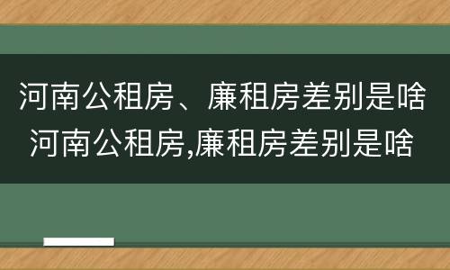 河南公租房、廉租房差别是啥 河南公租房,廉租房差别是啥呀