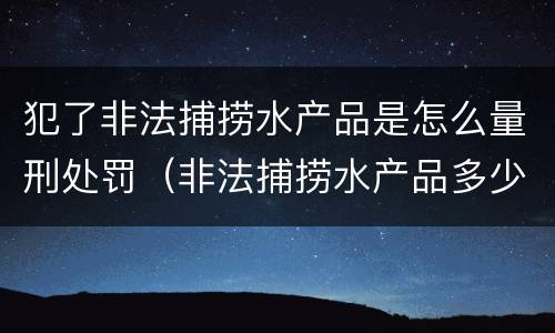 犯了非法捕捞水产品是怎么量刑处罚（非法捕捞水产品多少可以判刑）