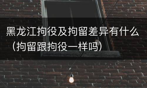 黑龙江拘役及拘留差异有什么（拘留跟拘役一样吗）