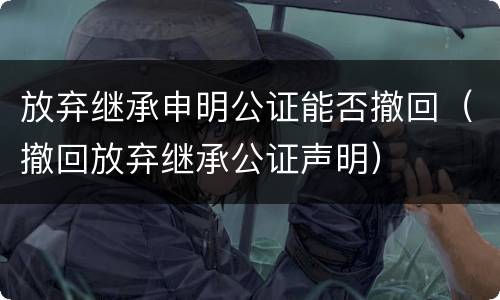 放弃继承申明公证能否撤回（撤回放弃继承公证声明）