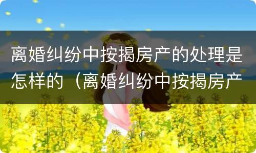 离婚纠纷中按揭房产的处理是怎样的（离婚纠纷中按揭房产的处理是怎样的呢）