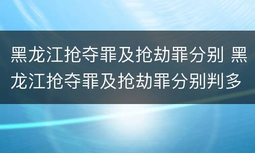 黑龙江抢夺罪及抢劫罪分别 黑龙江抢夺罪及抢劫罪分别判多久