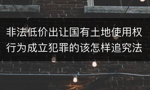 非法低价出让国有土地使用权行为成立犯罪的该怎样追究法律责任
