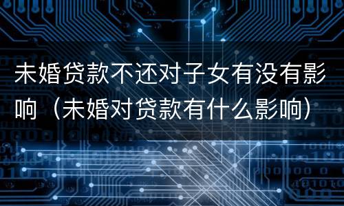 未婚贷款不还对子女有没有影响（未婚对贷款有什么影响）