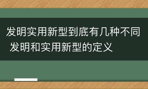 发明实用新型到底有几种不同 发明和实用新型的定义