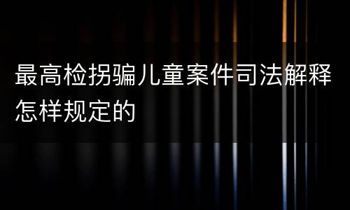 最高检拐骗儿童案件司法解释怎样规定的