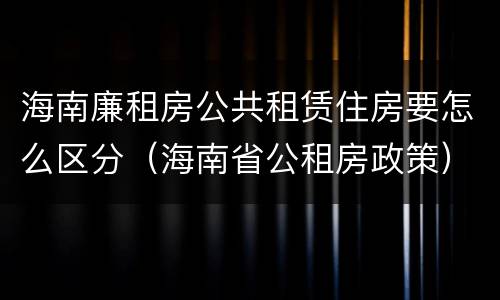 海南廉租房公共租赁住房要怎么区分（海南省公租房政策）