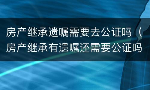 房产继承遗嘱需要去公证吗（房产继承有遗嘱还需要公证吗?有遗嘱就能顺利继承吗）