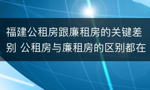 福建公租房跟廉租房的关键差别 公租房与廉租房的区别都在此,别再搞错了!