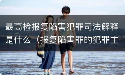 最高检报复陷害犯罪司法解释是什么（报复陷害罪的犯罪主体）