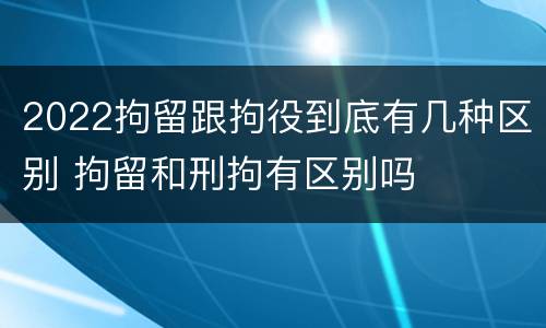 2022拘留跟拘役到底有几种区别 拘留和刑拘有区别吗