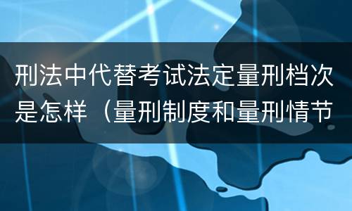刑法中代替考试法定量刑档次是怎样（量刑制度和量刑情节有什么区别）