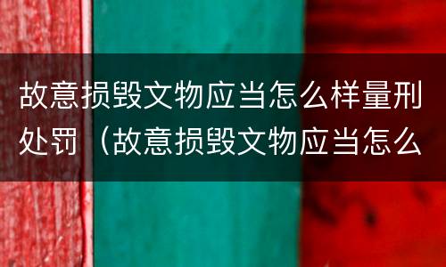 故意损毁文物应当怎么样量刑处罚（故意损毁文物应当怎么样量刑处罚决定书）