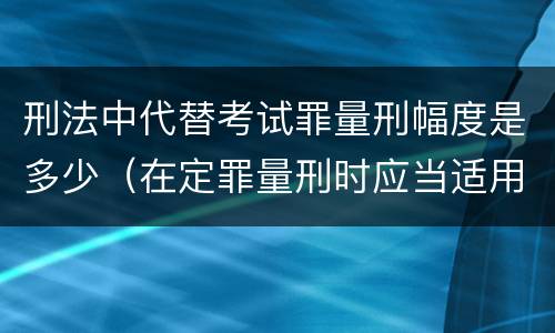 刑法中代替考试罪量刑幅度是多少（在定罪量刑时应当适用的罪名是什么）