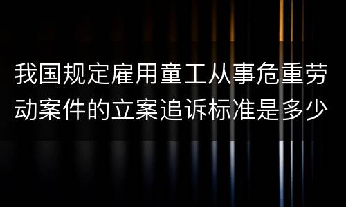 我国规定雇用童工从事危重劳动案件的立案追诉标准是多少