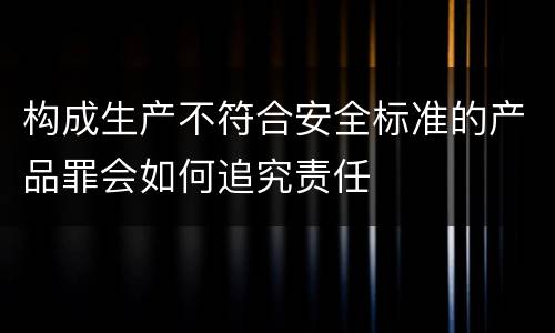 构成生产不符合安全标准的产品罪会如何追究责任