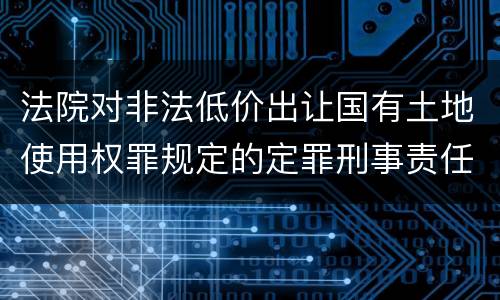 法院对非法低价出让国有土地使用权罪规定的定罪刑事责任是什么样的