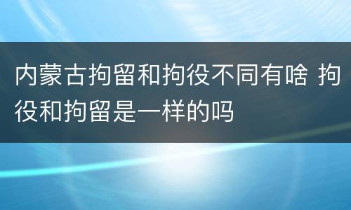 内蒙古拘留和拘役不同有啥 拘役和拘留是一样的吗