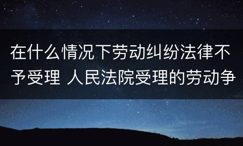 在什么情况下劳动纠纷法律不予受理 人民法院受理的劳动争议案件范围有