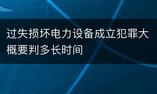 过失损坏电力设备成立犯罪大概要判多长时间