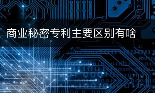 商业秘密专利主要区别有啥