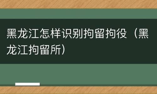 黑龙江怎样识别拘留拘役（黑龙江拘留所）