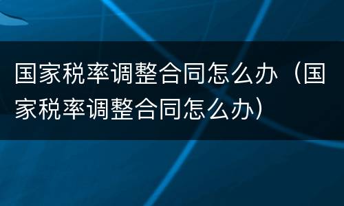 国家税率调整合同怎么办（国家税率调整合同怎么办）