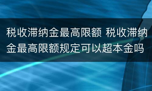 税收滞纳金最高限额 税收滞纳金最高限额规定可以超本金吗