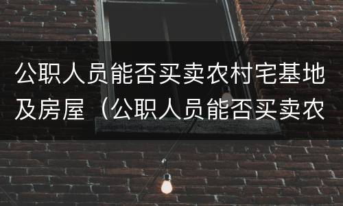 公职人员能否买卖农村宅基地及房屋（公职人员能否买卖农村宅基地及房屋）