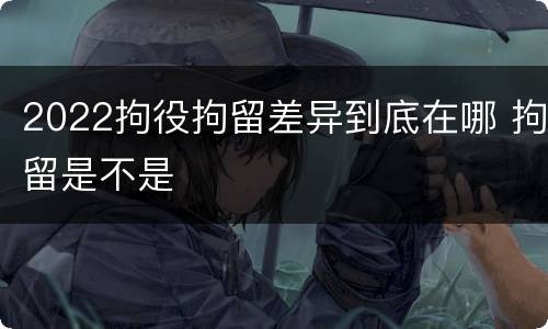 2022拘役拘留差异到底在哪 拘留是不是