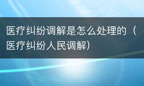 医疗纠纷调解是怎么处理的（医疗纠纷人民调解）