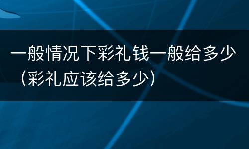 一般情况下彩礼钱一般给多少（彩礼应该给多少）