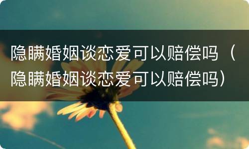 隐瞒婚姻谈恋爱可以赔偿吗（隐瞒婚姻谈恋爱可以赔偿吗）