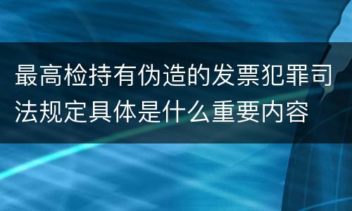 最高检持有伪造的发票犯罪司法规定具体是什么重要内容