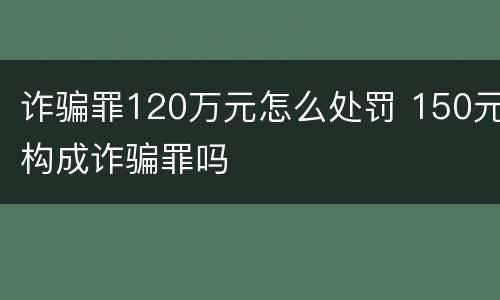诈骗罪120万元怎么处罚 150元构成诈骗罪吗