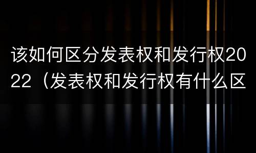 该如何区分发表权和发行权2022（发表权和发行权有什么区别）