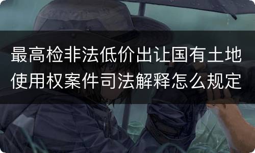 最高检非法低价出让国有土地使用权案件司法解释怎么规定的