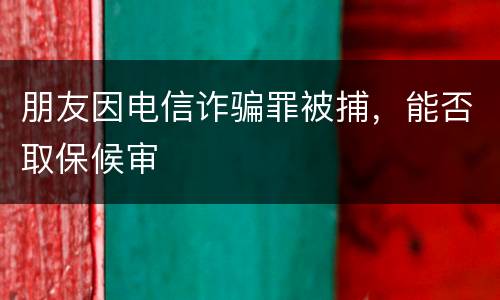 朋友因电信诈骗罪被捕，能否取保候审