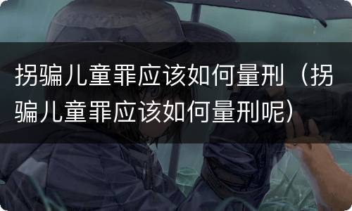 拐骗儿童罪应该如何量刑（拐骗儿童罪应该如何量刑呢）