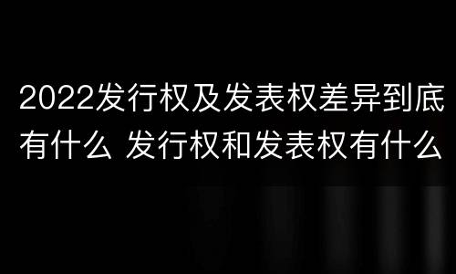 2022发行权及发表权差异到底有什么 发行权和发表权有什么区别