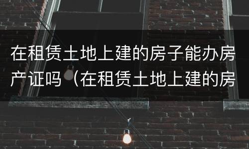 在租赁土地上建的房子能办房产证吗（在租赁土地上建的房子能办房产证吗要多少钱）